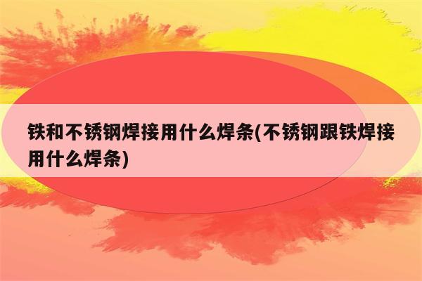 铁和不锈钢焊接用什么焊条(不锈钢跟铁焊接用什么焊条)