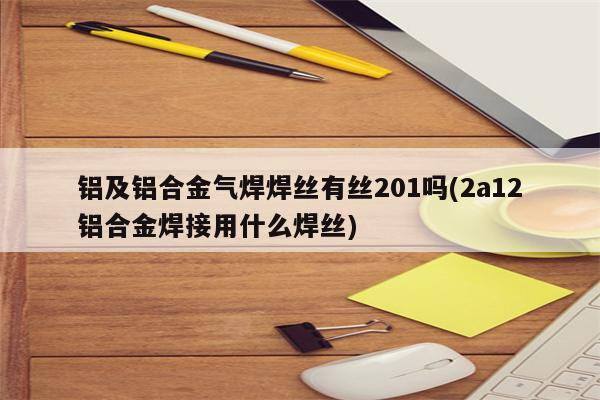 铝及铝合金气焊焊丝有丝201吗(2a12铝合金焊接用什么焊丝)