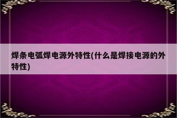 焊条电弧焊电源外特性(什么是焊接电源的外特性)