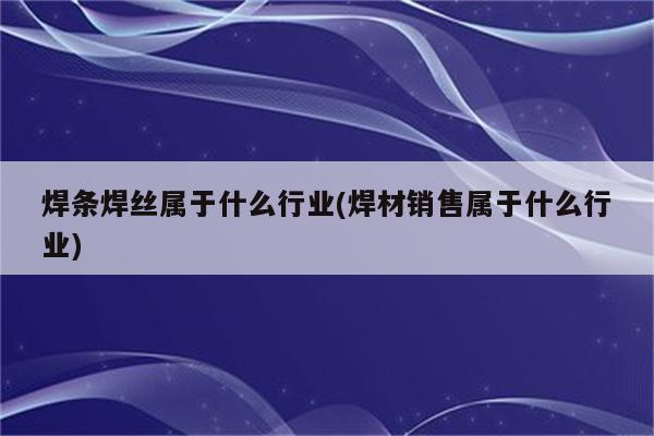 焊条焊丝属于什么行业(焊材销售属于什么行业)