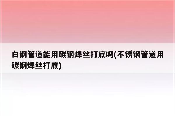 白钢管道能用碳钢焊丝打底吗(不锈钢管道用碳钢焊丝打底)