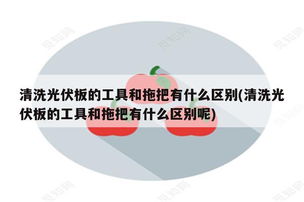 清洗光伏板的工具和拖把有什么区别(清洗光伏板的工具和拖把有什么区别呢)