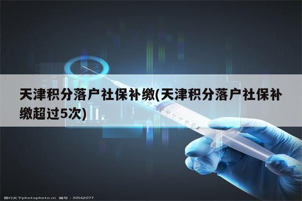 天津积分落户社保补缴(天津积分落户社保补缴超过5次)