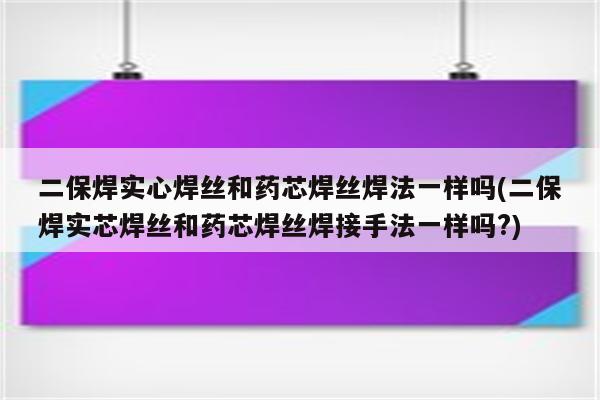 二保焊实心焊丝和药芯焊丝焊法一样吗(二保焊实芯焊丝和药芯焊丝焊接手法一样吗?)