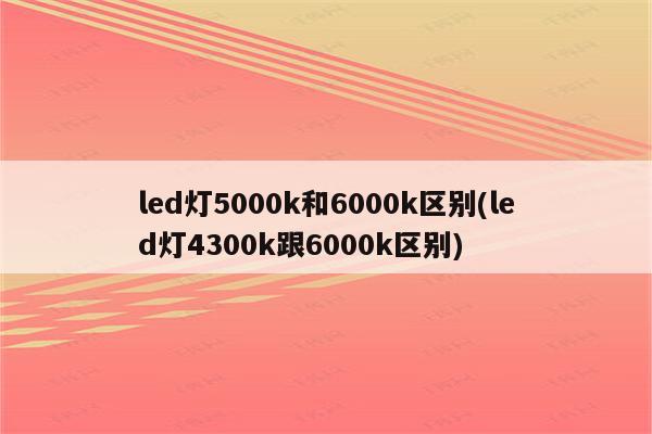 led灯5000k和6000k区别(led灯4300k跟6000k区别)