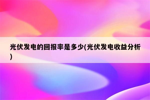 光伏发电的回报率是多少(光伏发电收益分析)