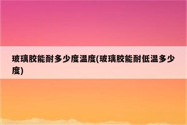 玻璃胶能耐多少度温度(玻璃胶能耐低温多少度)