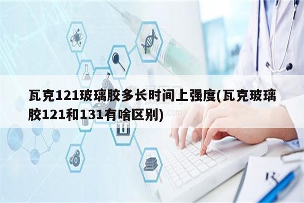 瓦克121玻璃胶多长时间上强度(瓦克玻璃胶121和131有啥区别)