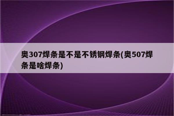 奥307焊条是不是不锈钢焊条(奥507焊条是啥焊条)