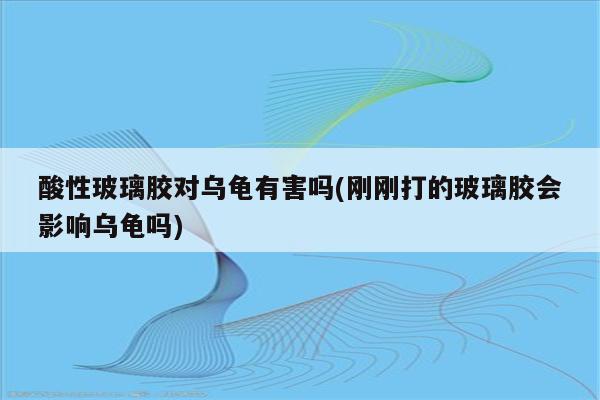 酸性玻璃胶对乌龟有害吗(刚刚打的玻璃胶会影响乌龟吗)