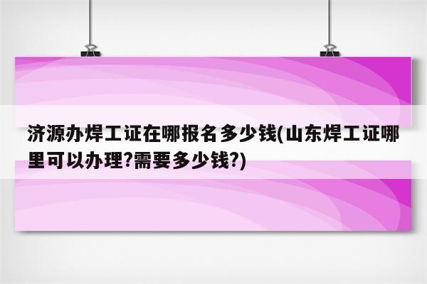 济源办焊工证在哪报名多少钱(山东焊工证哪里可以办理?需要多少钱?)