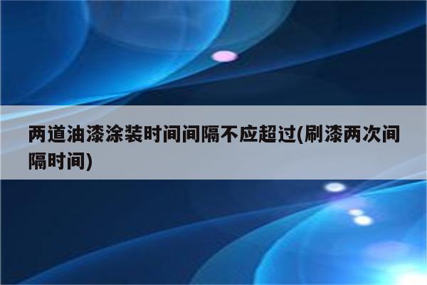 两道油漆涂装时间间隔不应超过(刷漆两次间隔时间)