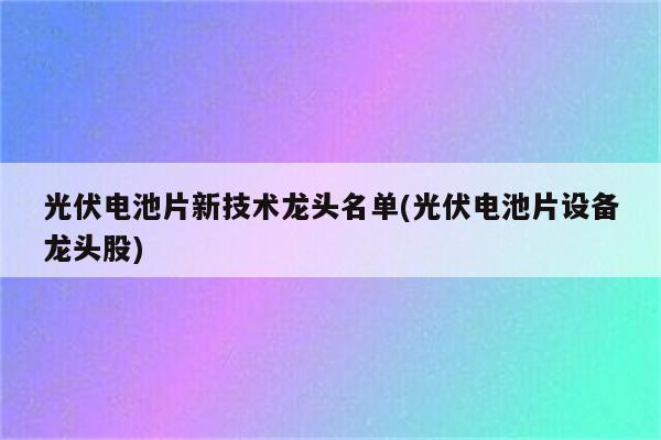 光伏电池片新技术龙头名单(光伏电池片设备龙头股)