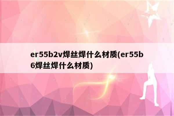 er55b2v焊丝焊什么材质(er55b6焊丝焊什么材质)