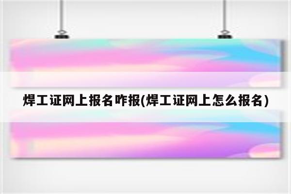 焊工证网上报名咋报(焊工证网上怎么报名)