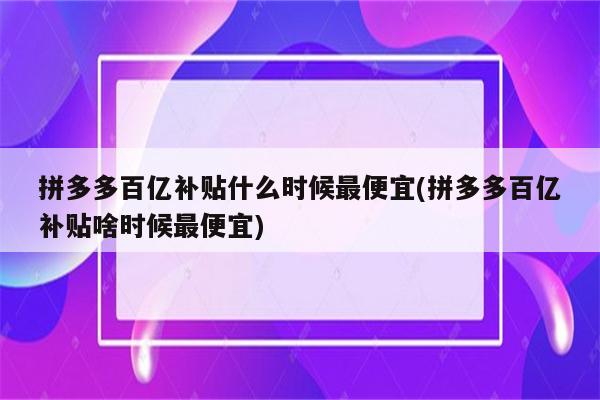 拼多多百亿补贴什么时候最便宜(拼多多百亿补贴啥时候最便宜)