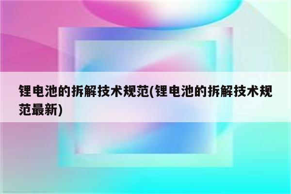 锂电池的拆解技术规范(锂电池的拆解技术规范最新)