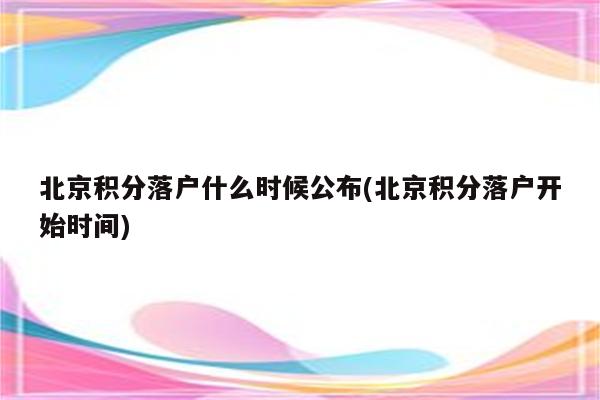 北京积分落户什么时候公布(北京积分落户开始时间)