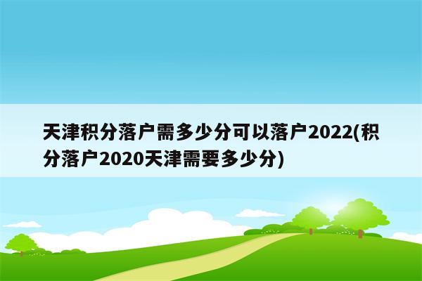 天津积分落户需多少分可以落户2022(积分落户2020天津需要多少分)