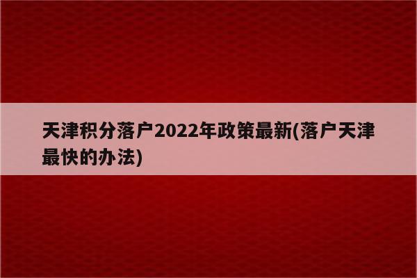 天津积分落户2022年政策最新(落户天津最快的办法)