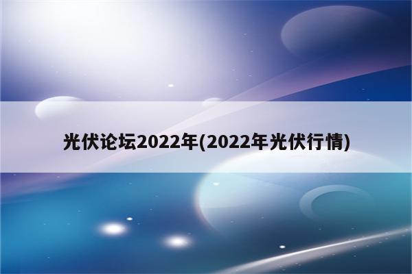 光伏论坛2022年(2022年光伏行情)