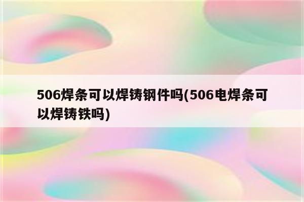 506焊条可以焊铸钢件吗(506电焊条可以焊铸铁吗)