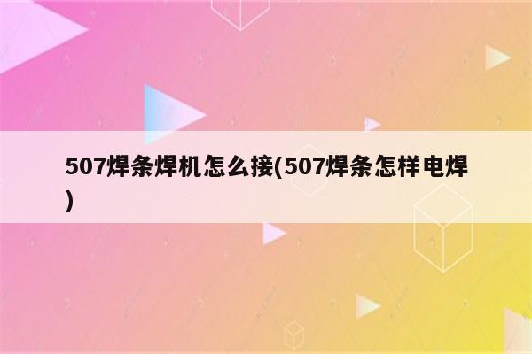 507焊条焊机怎么接(507焊条怎样电焊)