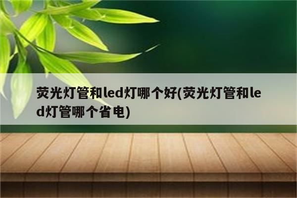 荧光灯管和led灯哪个好(荧光灯管和led灯管哪个省电)