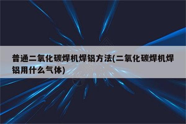 普通二氧化碳焊机焊铝方法(二氧化碳焊机焊铝用什么气体)