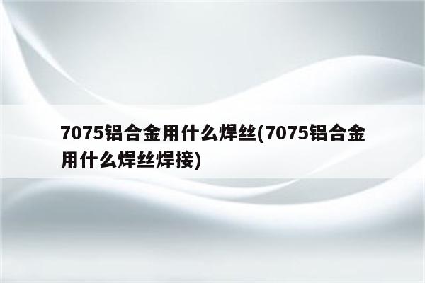 7075铝合金用什么焊丝(7075铝合金用什么焊丝焊接)