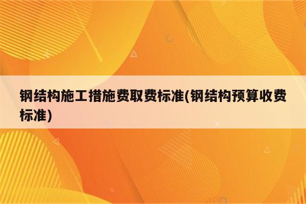 钢结构施工措施费取费标准(钢结构预算收费标准)