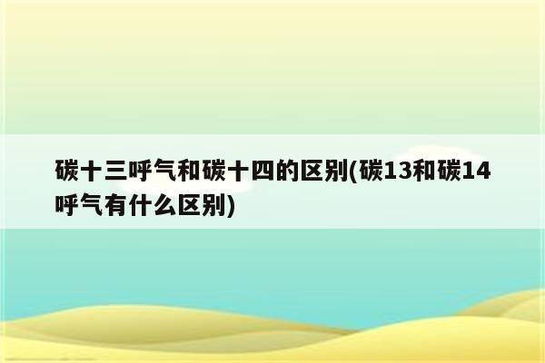 碳十三呼气和碳十四的区别(碳13和碳14呼气有什么区别)