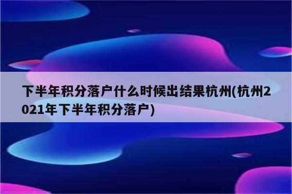 下半年积分落户什么时候出结果杭州(杭州2021年下半年积分落户)