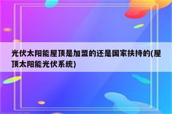 光伏太阳能屋顶是加盟的还是国家扶持的(屋顶太阳能光伏系统)