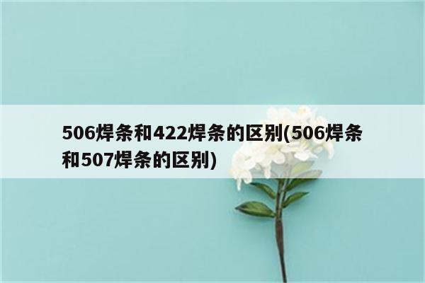 506焊条和422焊条的区别(506焊条和507焊条的区别)