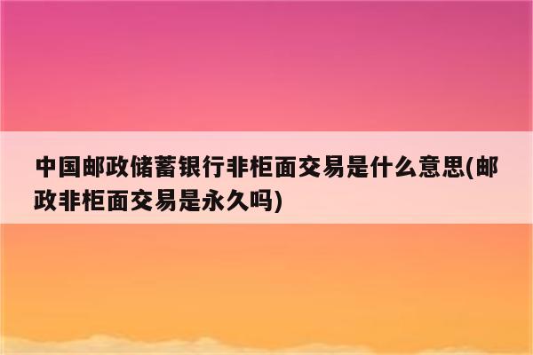 中国邮政储蓄银行非柜面交易是什么意思(邮政非柜面交易是永久吗)