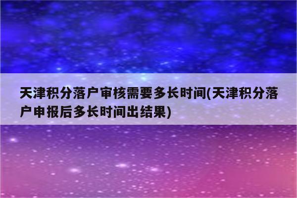 天津积分落户审核需要多长时间(天津积分落户申报后多长时间出结果)