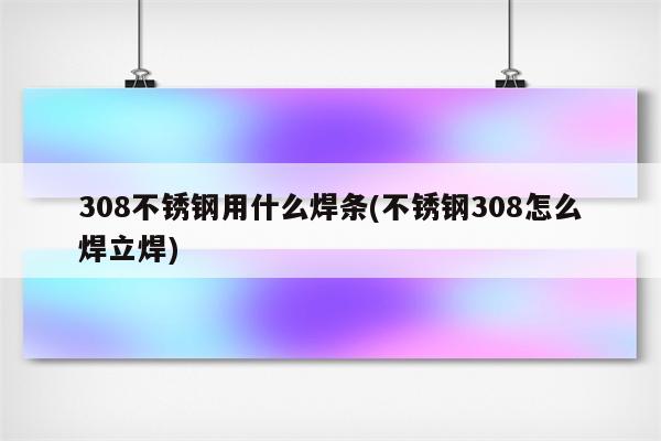 308不锈钢用什么焊条(不锈钢308怎么焊立焊)