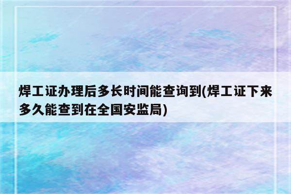 焊工证办理后多长时间能查询到(焊工证下来多久能查到在全国安监局)