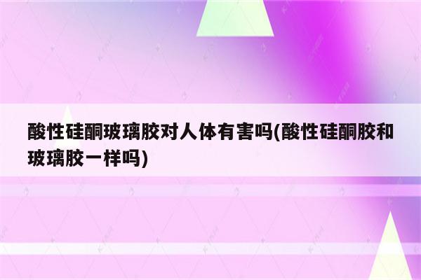 酸性硅酮玻璃胶对人体有害吗(酸性硅酮胶和玻璃胶一样吗)