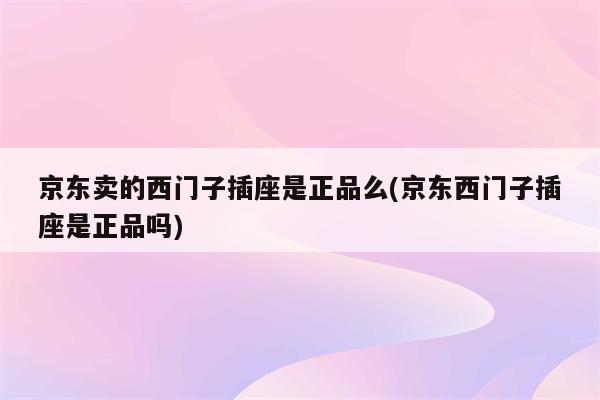 京东卖的西门子插座是正品么(京东西门子插座是正品吗)