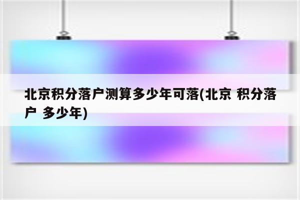 北京积分落户测算多少年可落(北京 积分落户 多少年)