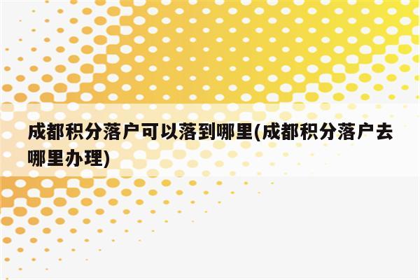 成都积分落户可以落到哪里(成都积分落户去哪里办理)