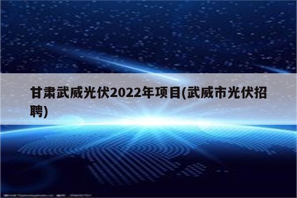 甘肃武威光伏2022年项目(武威市光伏招聘)