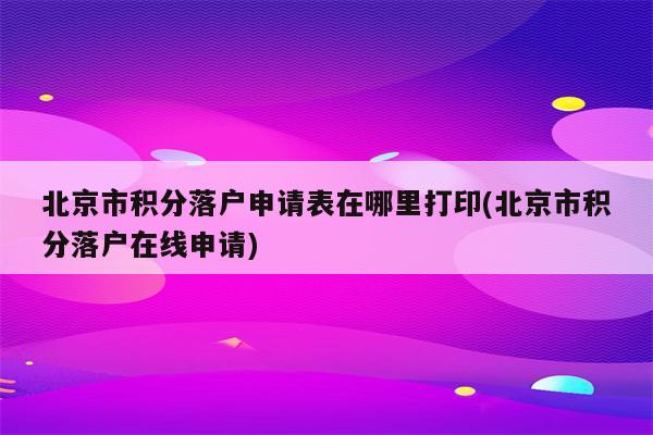 北京市积分落户申请表在哪里打印(北京市积分落户在线申请)