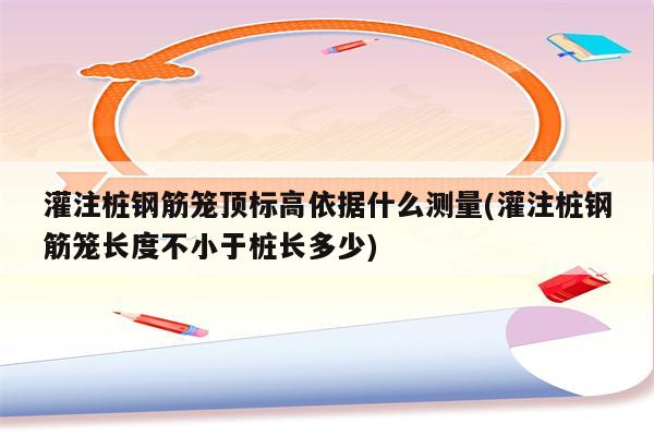 灌注桩钢筋笼顶标高依据什么测量(灌注桩钢筋笼长度不小于桩长多少)