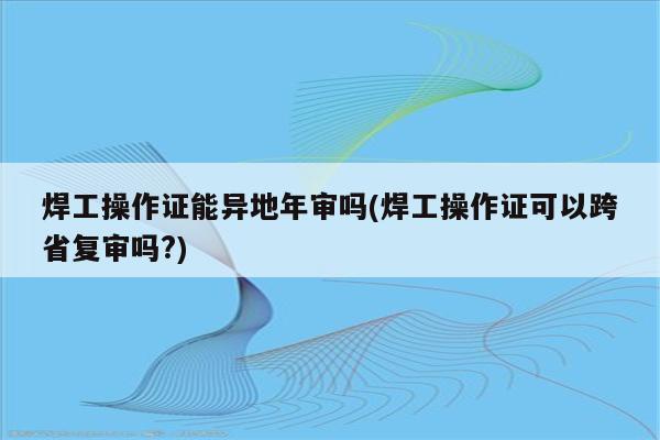 焊工操作证能异地年审吗(焊工操作证可以跨省复审吗?)