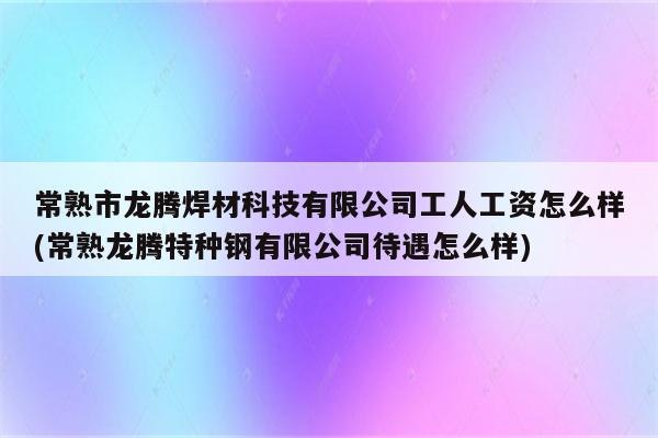 常熟市龙腾焊材科技有限公司工人工资怎么样(常熟龙腾特种钢有限公司待遇怎么样)