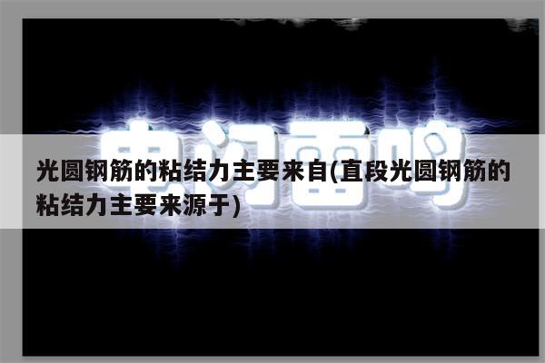 光圆钢筋的粘结力主要来自(直段光圆钢筋的粘结力主要来源于)