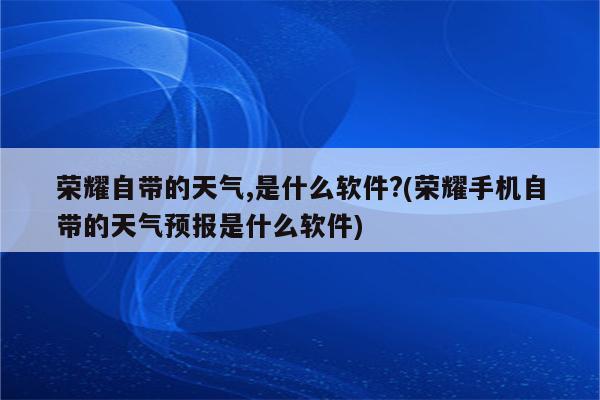 荣耀自带的天气,是什么软件?(荣耀手机自带的天气预报是什么软件)